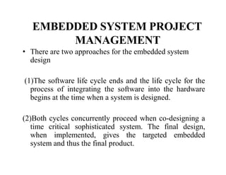 EMBEDDED SYSTEM PROJECT
MANAGEMENT
• There are two approaches for the embedded system
design
(1)The software life cycle ends and the life cycle for the
process of integrating the software into the hardware
begins at the time when a system is designed.
(2)Both cycles concurrently proceed when co-designing a
time critical sophisticated system. The final design,
when implemented, gives the targeted embedded
system and thus the final product.
 