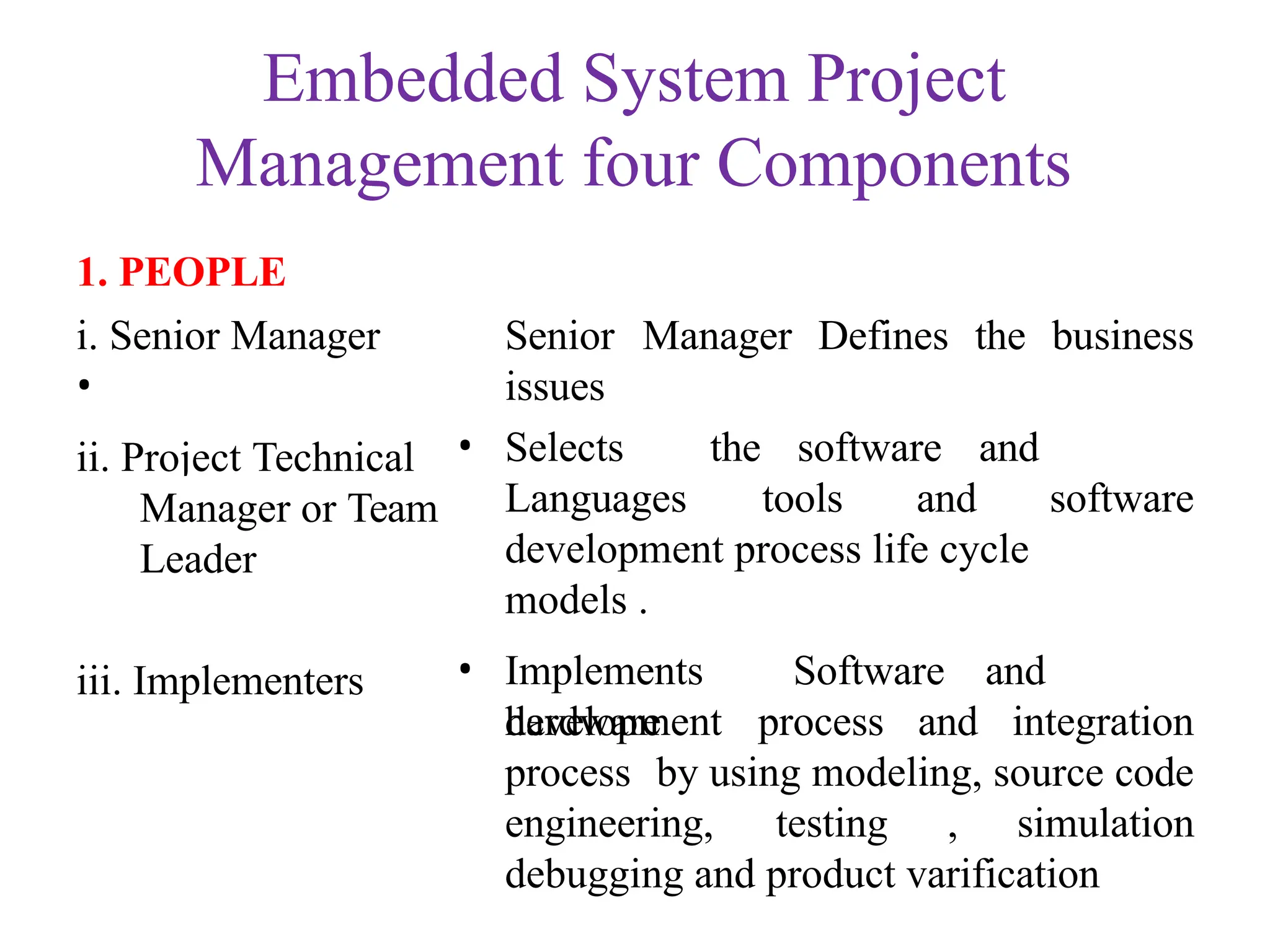 Embedded System Project
Management four Components
1. PEOPLE
i. Senior Manager
•
ii. Project Technical
Senior Manager Defines the business
issues
• Selects the software and
Hardware
Manager or Team
Leader
iii. Implementers
Languages tools and software
development process life cycle
models .
• Implements Software and
hardware
development process and integration
process by using modeling, source code
engineering, testing , simulation
debugging and product varification
 