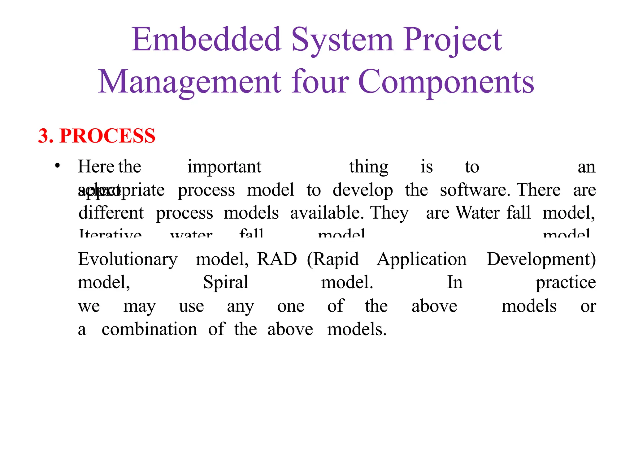 Embedded System Project
Management four Components
3. PROCESS
• Here the important thing is to
select
an
appropriate process model to develop the software. There are
different process models available. They are Water fall model,
Iterative water fall model,
Prototyping
model,
Evolutionary model, RAD (Rapid Application Development)
model, Spiral model. In practice
the above models or
we may use any one of
a combination of the above models.
 