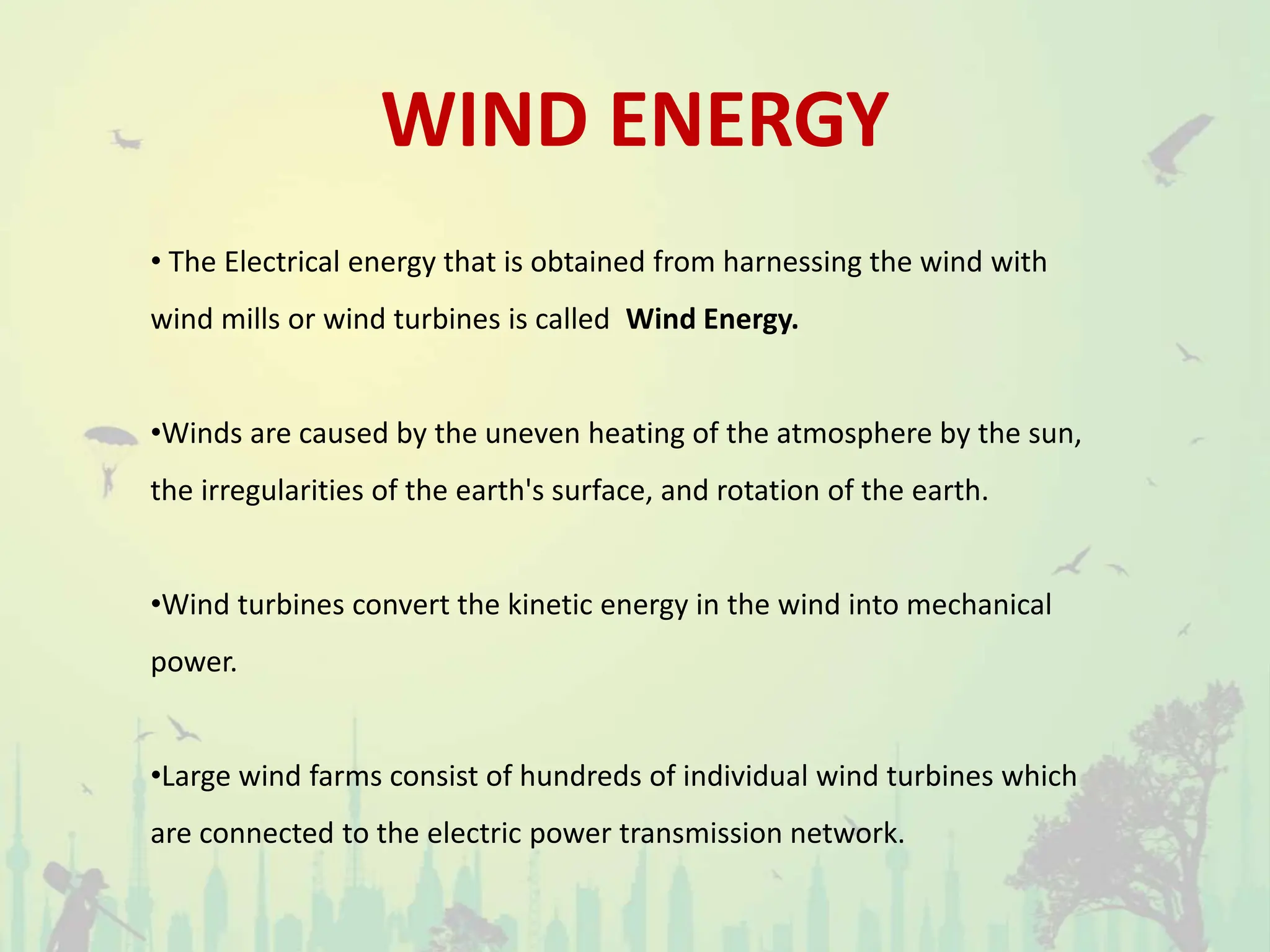 WIND ENERGY
• The Electrical energy that is obtained from harnessing the wind with
wind mills or wind turbines is called Wind Energy.
•Winds are caused by the uneven heating of the atmosphere by the sun,
the irregularities of the earth's surface, and rotation of the earth.
•Wind turbines convert the kinetic energy in the wind into mechanical
power.
•Large wind farms consist of hundreds of individual wind turbines which
are connected to the electric power transmission network.
 