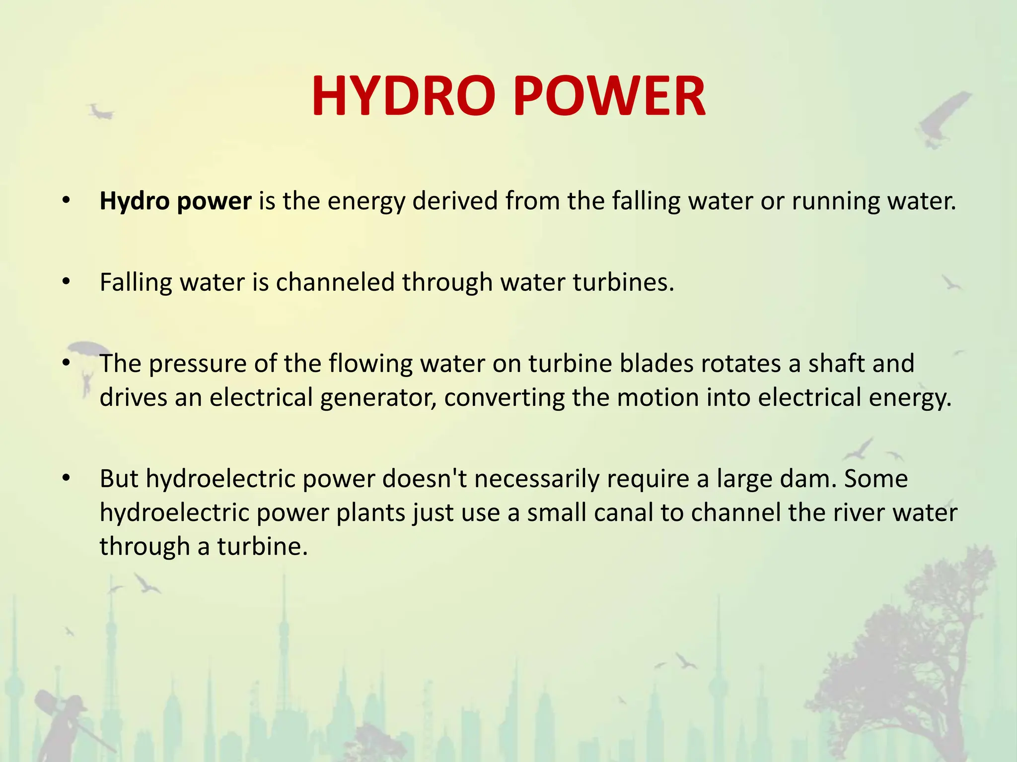 HYDRO POWER
• Hydro power is the energy derived from the falling water or running water.
• Falling water is channeled through water turbines.
• The pressure of the flowing water on turbine blades rotates a shaft and
drives an electrical generator, converting the motion into electrical energy.
• But hydroelectric power doesn't necessarily require a large dam. Some
hydroelectric power plants just use a small canal to channel the river water
through a turbine.
 