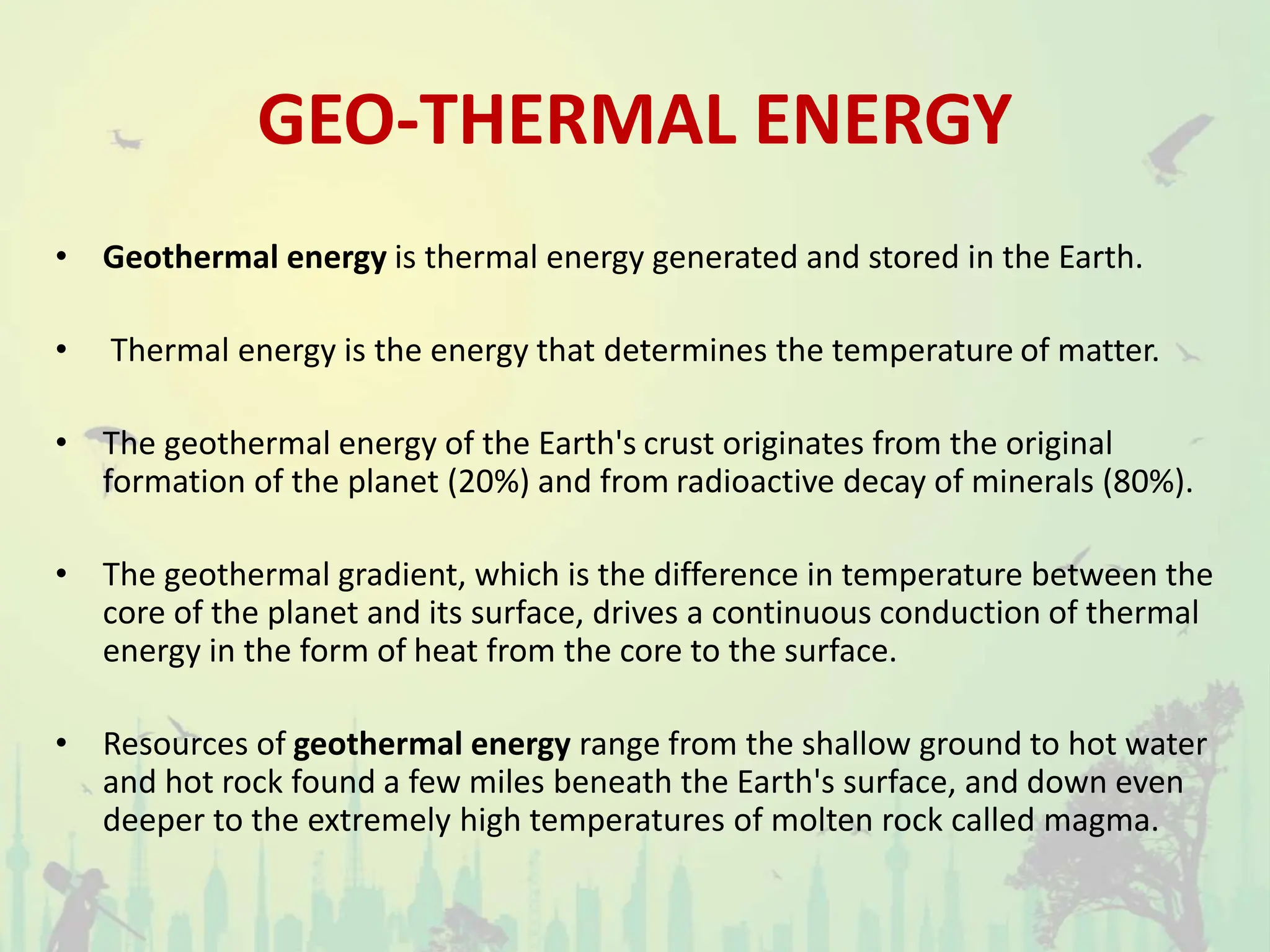 GEO-THERMAL ENERGY
• Geothermal energy is thermal energy generated and stored in the Earth.
• Thermal energy is the energy that determines the temperature of matter.
• The geothermal energy of the Earth's crust originates from the original
formation of the planet (20%) and from radioactive decay of minerals (80%).
• The geothermal gradient, which is the difference in temperature between the
core of the planet and its surface, drives a continuous conduction of thermal
energy in the form of heat from the core to the surface.
• Resources of geothermal energy range from the shallow ground to hot water
and hot rock found a few miles beneath the Earth's surface, and down even
deeper to the extremely high temperatures of molten rock called magma.
 