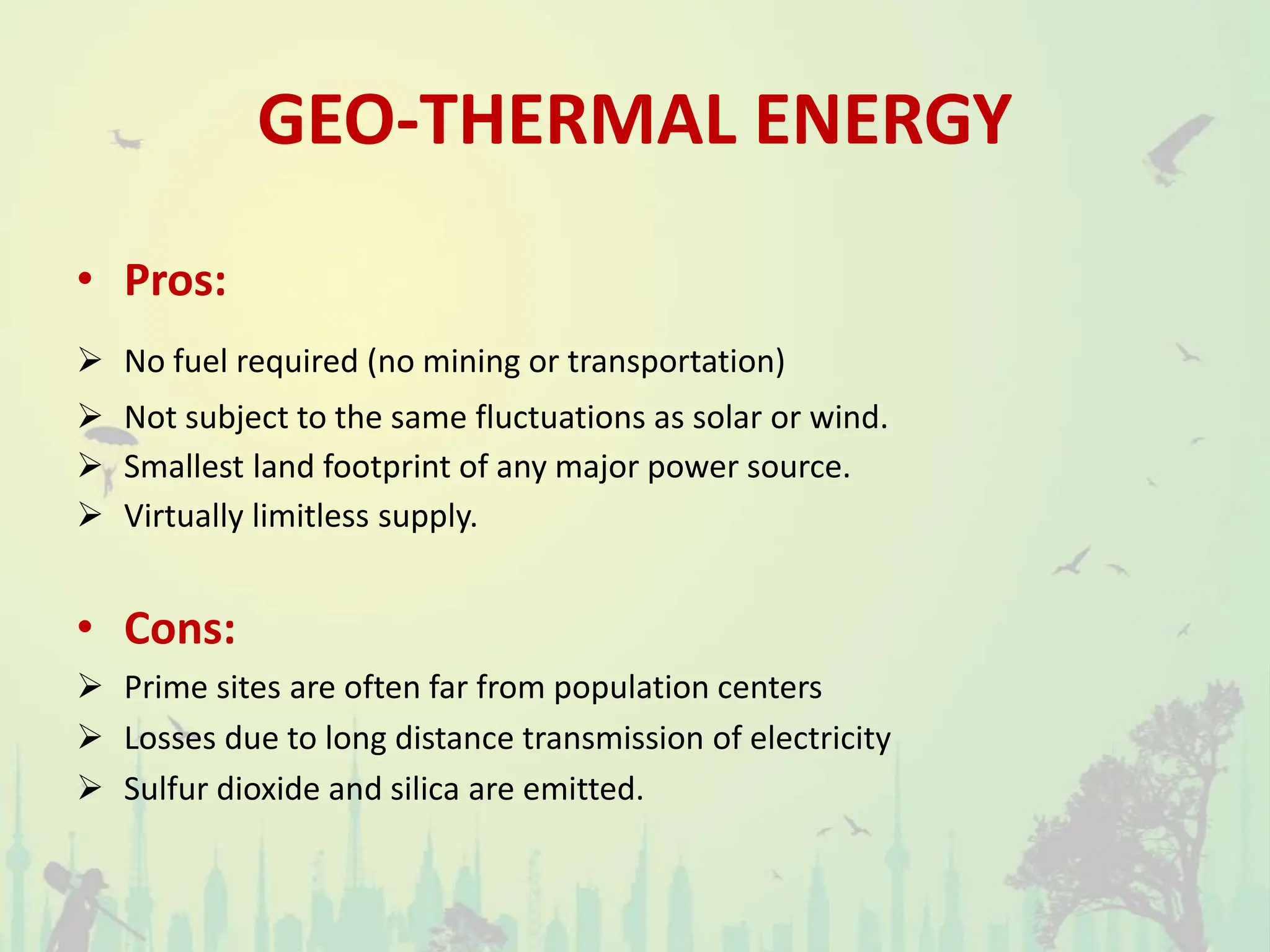 GEO-THERMAL ENERGY
• Pros:
 No fuel required (no mining or transportation)
 Not subject to the same fluctuations as solar or wind.
 Smallest land footprint of any major power source.
 Virtually limitless supply.
• Cons:
 Prime sites are often far from population centers
 Losses due to long distance transmission of electricity
 Sulfur dioxide and silica are emitted.
 