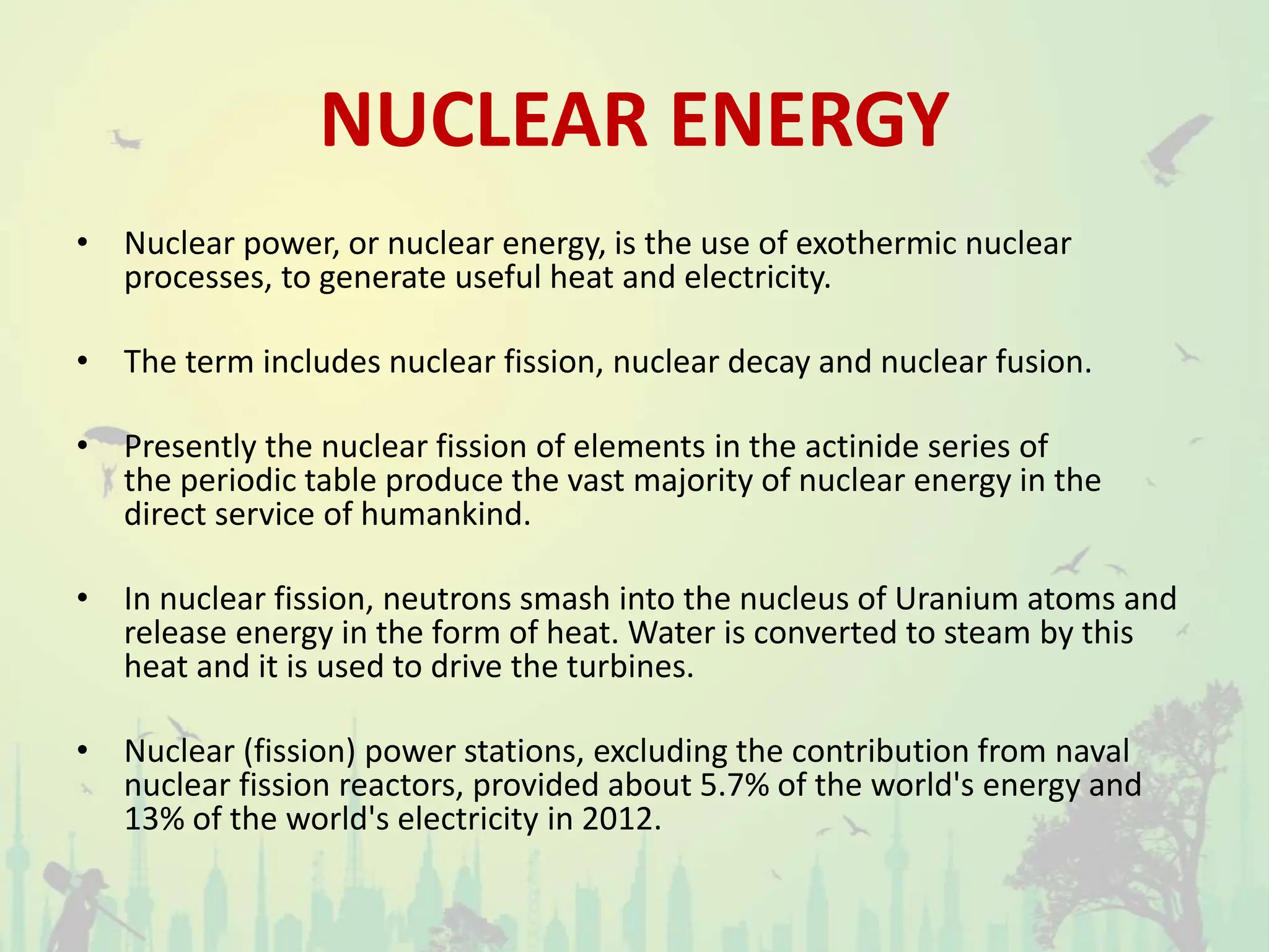 NUCLEAR ENERGY
• Nuclear power, or nuclear energy, is the use of exothermic nuclear
processes, to generate useful heat and electricity.
• The term includes nuclear fission, nuclear decay and nuclear fusion.
• Presently the nuclear fission of elements in the actinide series of
the periodic table produce the vast majority of nuclear energy in the
direct service of humankind.
• In nuclear fission, neutrons smash into the nucleus of Uranium atoms and
release energy in the form of heat. Water is converted to steam by this
heat and it is used to drive the turbines.
• Nuclear (fission) power stations, excluding the contribution from naval
nuclear fission reactors, provided about 5.7% of the world's energy and
13% of the world's electricity in 2012.
 