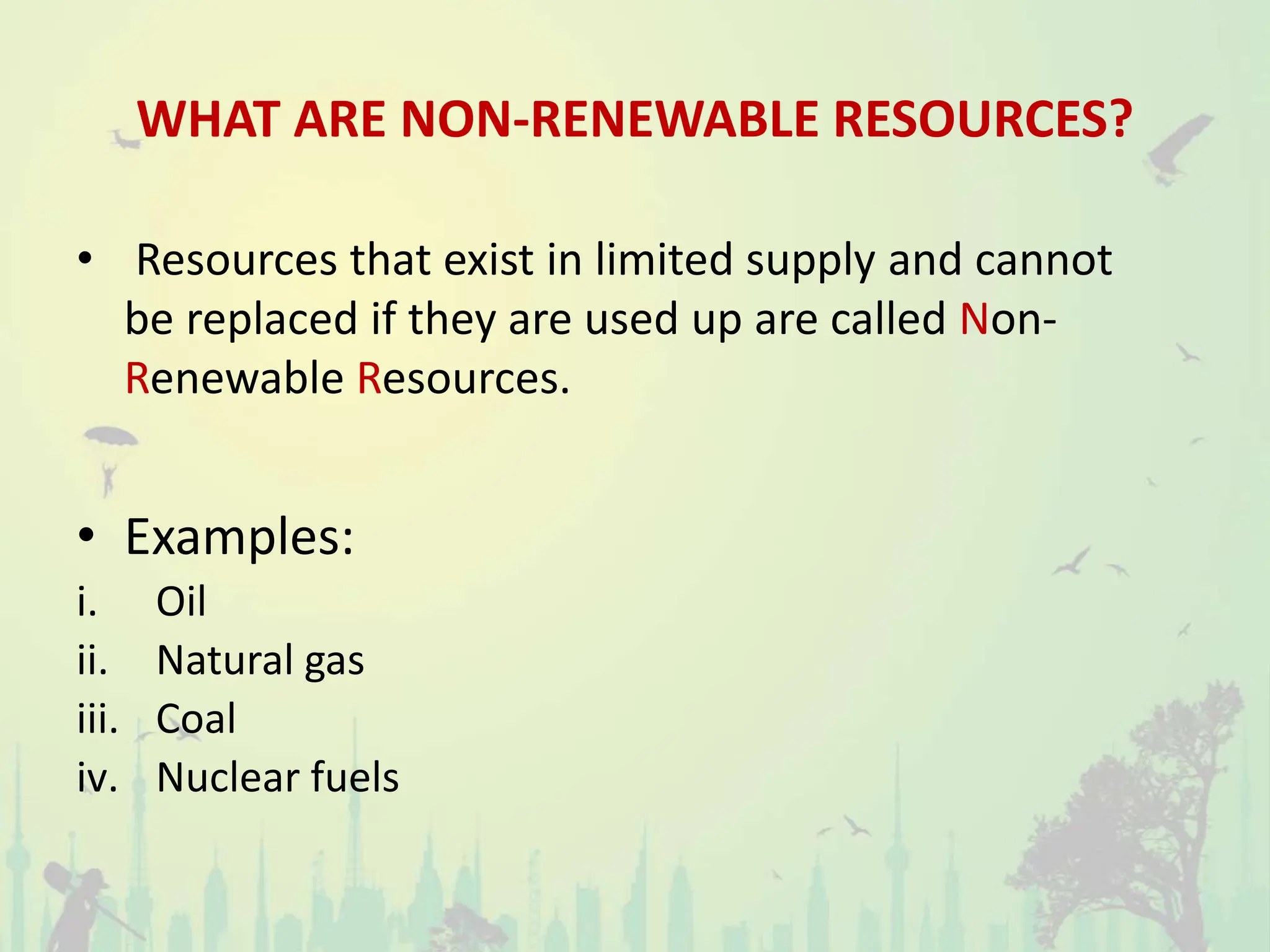 WHAT ARE NON-RENEWABLE RESOURCES?
• Resources that exist in limited supply and cannot
be replaced if they are used up are called Non-
Renewable Resources.
• Examples:
i. Oil
ii. Natural gas
iii. Coal
iv. Nuclear fuels
 