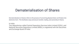 Dematerialisation of Shares
Dematerialisation of shares refers to the process of converting physical share certif i
cates into
electronic form. This facilitates easy and secure transfer, trading, and ownership of shares.
In India:
Two depositories called Central Depository Services India Limited (CDSL), and
National Securities Depository Limited (NSDL) is registered with the Securities
and Exchange Board Of India
an
 