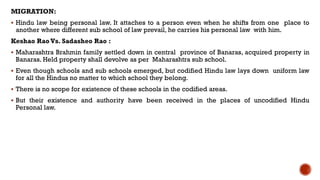 MIGRATION:
 Hindu law being personal law. It attaches to a person even when he shifts from one place to
another where different sub school of law prevail, he carries his personal law with him.
Keshao Rao Vs. Sadasheo Rao :
 Maharashtra Brahmin family settled down in central province of Banaras, acquired property in
Banaras. Held property shall devolve as per Maharashtra sub school.
 Even though schools and sub schools emerged, but codified Hindu law lays down uniform law
for all the Hindus no matter to which school they belong.
 There is no scope for existence of these schools in the codified areas.
 But their existence and authority have been received in the places of uncodified Hindu
Personal law.
 