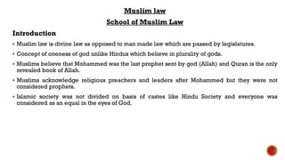 Muslim law
School of Muslim Law
Introduction
 Muslim law is divine law as opposed to man made law which are passed by legislatures.
 Concept of oneness of god unlike Hindus which believe in plurality of gods.
 Muslims believe that Mohammed was the last prophet sent by god (Allah) and Quran is the only
revealed book of Allah.
 Muslims acknowledge religious preachers and leaders after Mohammed but they were not
considered prophets.
 Islamic society was not divided on basis of castes like Hindu Society and everyone was
considered as an equal in the eyes of God.
 