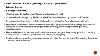  Total 8 sources - 4 formal (primary) - 4 informal (Secondary)
 Primary Source
 1.The Quran (Koran)
 Derived from the arabic word 'Quarra' which means 'to read'
 Collected and arranged by Abu Bakar (1st Khalifa) and revised by Usman (3rd Khalifa).
 Communicated to prophet by Gabriel (Angel of revelation) in form of messages (wahi).
 Around 6000 verses out of which 200 deal with legal principles such as marriage, matrimonial
remedies, maintenance, acknowledgement of paternity, transfer of property, gifs, wills,
inheritance etc.
 Abolished objectionable customs like female infanticide, gambling, usury (practice of lending
money at unreasonably high interest) and unlimited polygamy.
 Provisions for safeguarding interest of minors and disabled and for overall increasing the status
of women were also there
 