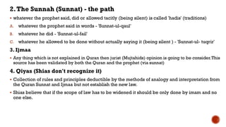 2.The Sunnah (Sunnat) - the path
 whatever the prophet said, did or allowed tacitly (being silent) is called 'hadis' (traditions)
A. whatever the prophet said in words - 'Sunnat-ul-qaul'
B. whatever he did - 'Sunnat-ul-fail'
C. whatever he allowed to be done without actually saying it (being silent ) - 'Sunnat-ul- tuqrir'
3. Ijmaa
 Any thing which is not explained in Quran then jurist (Mujtahids) opinion is going to be consider.This
source has been validated by both the Quran and the prophet (via sunnat)
4. Qiyas (Shias don't recognize it)
 Collection of rules and principles deductible by the methods of analogy and interpretation from
the Quran Sunnat and Ijmaa but not establish the new law.
 Shias believe that if the scope of law has to be widened it should be only done by imam and no
one else.
 