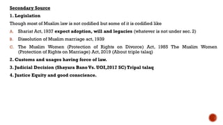 Secondary Source
1. Legislation
Though most of Muslim law is not codified but some of it is codified like
A. Shariat Act, 1937 expect adoption, will and legacies (whatever is not under sec. 2)
B. Dissolution of Muslim marriage act, 1939
C. The Muslim Women (Protection of Rights on Divorce) Act, 1985 The Muslim Women
(Protection of Rights on Marriage) Act, 2019 (About triple talaq)
2. Customs and usages having force of law.
3. Judicial Decision (Shayara Bano Vs. UOI,2017 SC) Tripal talaq
4. Justice Equity and good conscience.
 