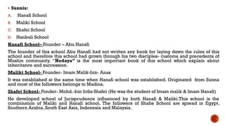  Sunnis:
A. Hanafi School
B. Maliki School
C. Shafei School
D. Hanbali School
Hanafi School– Founder – Abu Hanafi
The founder of this school Abu Hanafi had not written any book for laying down the rules of this
school and therefore this school had grown through his two disciples- customs and precedents of
Muslim community. “Hedaya” is the most important book of this school which explain about
inheritance and succession.
Maliki School- Founder- Imam Malik-bin- Anas
It was established at the same time when Hanafi school was established. Originated from Sunna
and most of the followers belongs to Madina.
Shafei School- Fonder- Mohd.-bin Irdis Shafei (He was the student of Imam malik & Imam Hanafi)
He developed school of Jurisprudence influenced by both Hanafi & Maliki.This school is the
combination of Maliki and Hanafi school. The followers of Shafie School are spread in Egypt,
Southern Arabia, South East Asia, Indonesia and Malaysia.
 