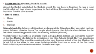 Hanbali School - Founder Ahmad bin Hanbal
Ahmed-Ibn-Hanbal established the Hanbali school. He was born in Baghdad. He was a rigid
traditionalist and have utmost importance to the traditions. He considered traditions to be more
important than the other sources.
 Schools of Shia
1. Ithana
2. Ismaili
3. Zayadiya
Ithana School -The followers of this school are largest of the Shia school.They are called twelve’s,
means followers of twelve Imams The people who follow the Ithna Asharis school believe that the
last of the Imams disappeared and to be returning as Mehdi(Messiah).
The followers of these schools are mostly found in Iraq and Iran. In India also there is the majority
of the Shia Muslim who follows the principles of the Ithna-Asharis School. They are considered
political quietists. This school is considered as the most dominant school of the shia Muslims. the
ja’fari fiqh of the shias in most cases indistinguishable from one or more of the four sunni
madhahib, except mutah is considered as the lawful marriage.
 