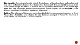  The Ismailis- According to Ismailis school, The followers of Ismail are know as Ismailyas and
also called as Seveners because they believe that there is only 7 imams not 12 imams.in India
there are two groups, the Khojas or Western Ismailis represents the followers of the present Aga
Khan, who they considered as the 49th Imam in this line of Prophet, and the Bohoras i.e. the
Western Ismailis are divided into Daudis and Sulaymanis.
 Zaidiya- The followers of this school are not found in India but are maximum in number in South
Arabia. This school of the shia school is the most dominant among all in Yemen. The followers of
these schools are considered as political activism.
 