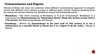 Commentaries and Digests
Schools of Hindu law came into existence when different commentaries appeared to interpret
smritis with different local customs in vogue in different parts of India. Properly speaking there
are mainly two schools of Hindu law- Mitakshara school and Dayabhaga school.
 Mitakshara - The literal meaning of Mitakshara is 'A brief Compendium' Mitakshara is a
commentary by Vijananeshwara on 'Yajnavalkya Smriti' which was written in later half of
11th century. (All India except Bangla and Aasam)
 Dayabhaga - Written by Jimutavahana in the later half of 12th century It is not a
commentary on a specific Smriti or Shruti but it is a digest of all the codes. ( Bengal &
Aasam)
 