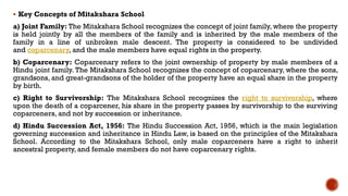  Key Concepts of Mitakshara School
a) Joint Family: The Mitakshara School recognizes the concept of joint family, where the property
is held jointly by all the members of the family and is inherited by the male members of the
family in a line of unbroken male descent. The property is considered to be undivided
and coparcenary, and the male members have equal rights in the property.
b) Coparcenary: Coparcenary refers to the joint ownership of property by male members of a
Hindu joint family. The Mitakshara School recognizes the concept of coparcenary, where the sons,
grandsons, and great-grandsons of the holder of the property have an equal share in the property
by birth.
c) Right to Survivorship: The Mitakshara School recognizes the right to survivorship, where
upon the death of a coparcener, his share in the property passes by survivorship to the surviving
coparceners, and not by succession or inheritance.
d) Hindu Succession Act, 1956: The Hindu Succession Act, 1956, which is the main legislation
governing succession and inheritance in Hindu Law, is based on the principles of the Mitakshara
School. According to the Mitakshara School, only male coparceners have a right to inherit
ancestral property, and female members do not have coparcenary rights.
 
