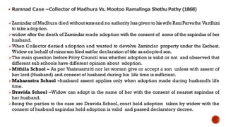  Ramnad Case –Collector of Madhura Vs. Mootoo Ramalinga Shethu Pathy (1868)
Zamindar of Madhura died without sonsand no authority has given to his wife RaniParvatha Vardhini
to take adoption.
widow after the death of Zamindar made adoption with the consent of some of the sapindas of her
husband.
When Collector denied adoption and wanted to devolve Zamindar property under the Escheat.
Widow on behalf of minorsonfiled suitfor declaration of title as adopted son.
The main question before Privy Council was whether adoption is valid or not and observed that
different sub schools have different opinion about adoption.
Mithila School – As per Vasistasmriti nor let women give or accept a son unless with assent of
her lord (Husband) and consent of husband during his life time is sufficient.
Maharastra School –husband assent applies only when adoption made during husband’s life
time.
Dravida School –Widow can adopt in the name of her with the consent of nearest sapindas of
her husband.
Being the parties to the case are Dravida School, court held adoption taken by widow with the
consent of husband sapindas held adoption is valid and passed declaratory decree.
 
