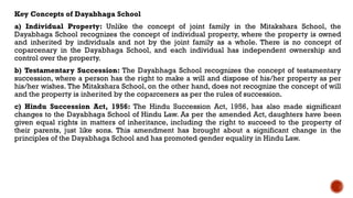 Key Concepts of Dayabhaga School
a) Individual Property: Unlike the concept of joint family in the Mitakshara School, the
Dayabhaga School recognizes the concept of individual property, where the property is owned
and inherited by individuals and not by the joint family as a whole. There is no concept of
coparcenary in the Dayabhaga School, and each individual has independent ownership and
control over the property.
b) Testamentary Succession: The Dayabhaga School recognizes the concept of testamentary
succession, where a person has the right to make a will and dispose of his/her property as per
his/her wishes. The Mitakshara School, on the other hand, does not recognize the concept of will
and the property is inherited by the coparceners as per the rules of succession.
c) Hindu Succession Act, 1956: The Hindu Succession Act, 1956, has also made significant
changes to the Dayabhaga School of Hindu Law. As per the amended Act, daughters have been
given equal rights in matters of inheritance, including the right to succeed to the property of
their parents, just like sons. This amendment has brought about a significant change in the
principles of the Dayabhaga School and has promoted gender equality in Hindu Law.
 