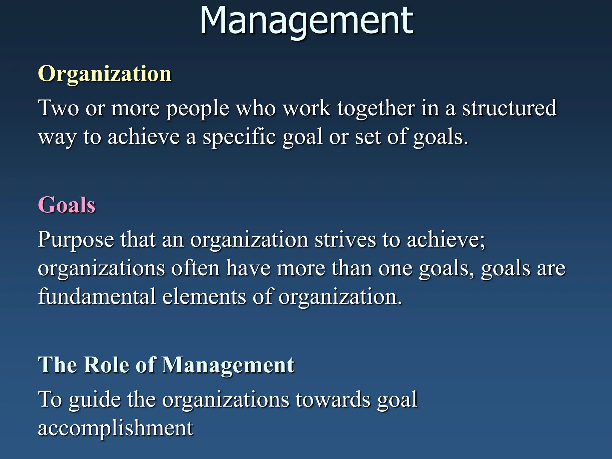 Management
Organization
Two or more people who work together in a structured
way to achieve a specific goal or set of goals.
Goals
Purpose that an organization strives to achieve;
organizations often have more than one goals, goals are
fundamental elements of organization.
The Role of Management
To guide the organizations towards goal
accomplishment
 