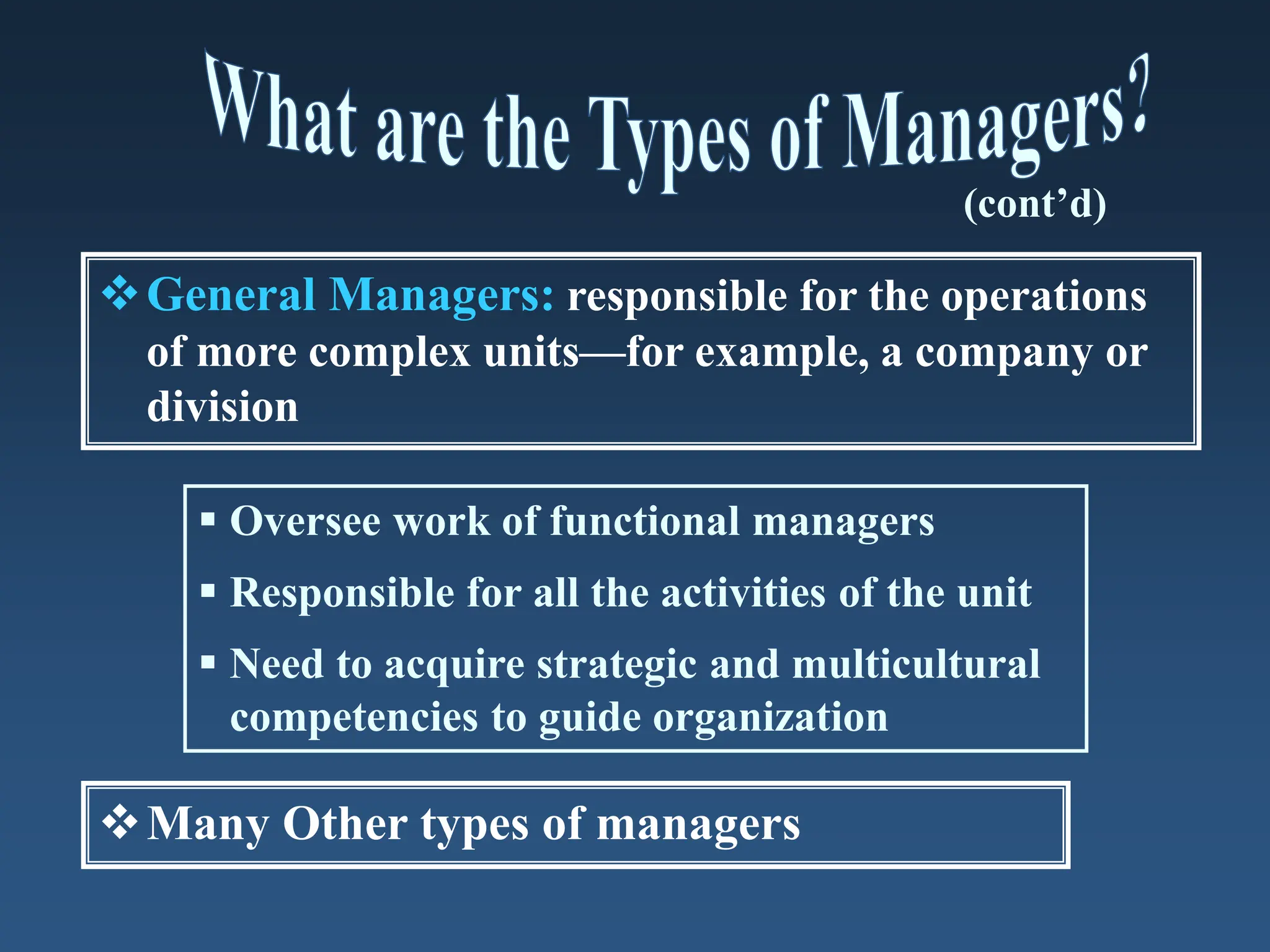 General Managers: responsible for the operations
of more complex units—for example, a company or
division
 Oversee work of functional managers
 Responsible for all the activities of the unit
 Need to acquire strategic and multicultural
competencies to guide organization
(cont’d)
Many Other types of managers
 