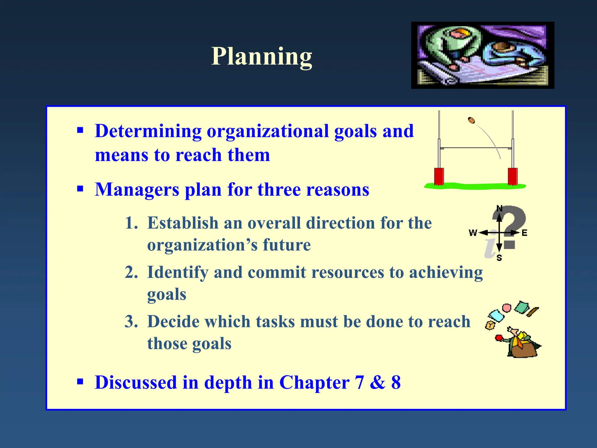 Planning
 Determining organizational goals and
means to reach them
 Managers plan for three reasons
1. Establish an overall direction for the
organization’s future
2. Identify and commit resources to achieving
goals
3. Decide which tasks must be done to reach
those goals
 Discussed in depth in Chapter 7 & 8
 