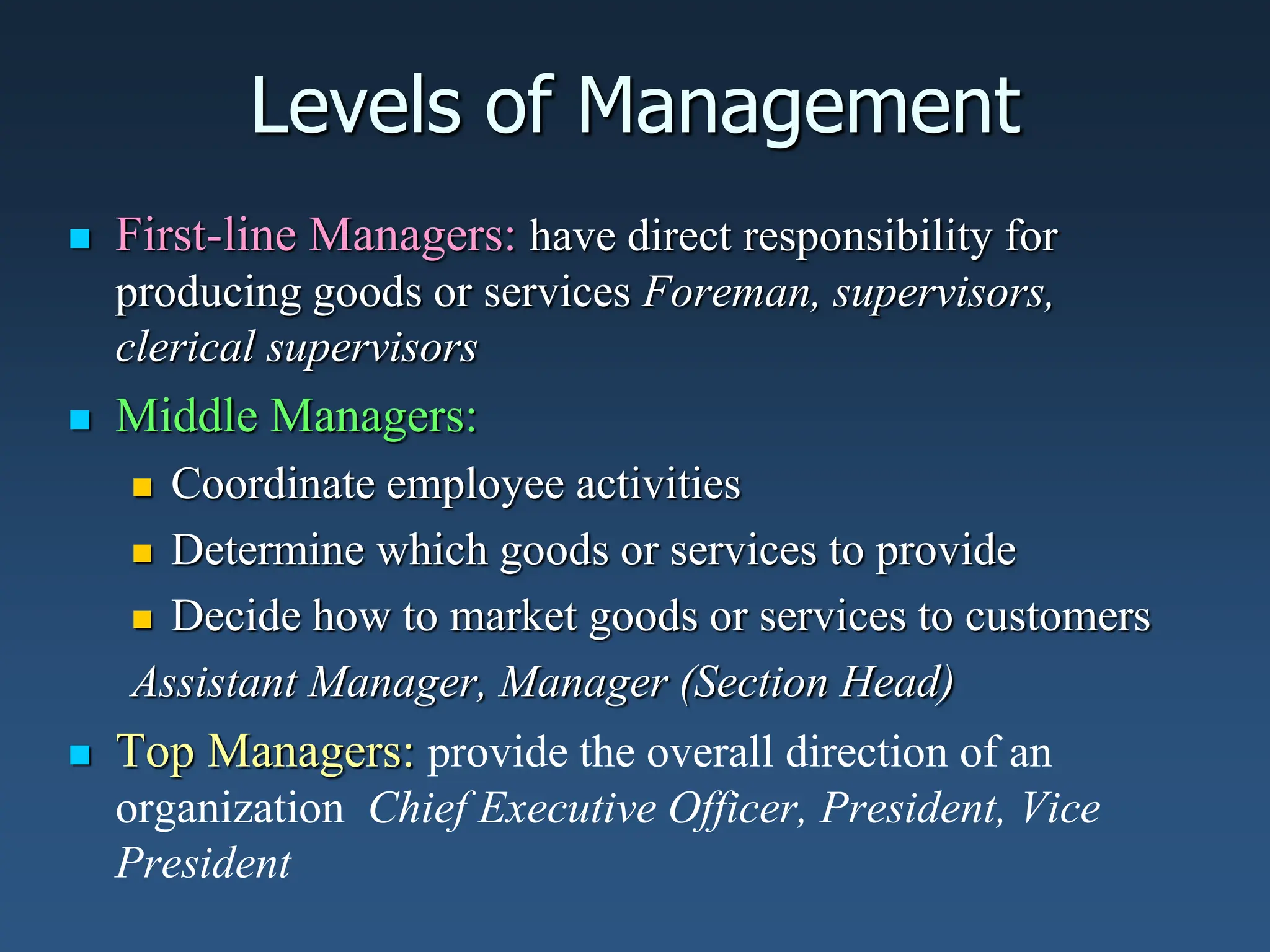 Levels of Management
 First-line Managers: have direct responsibility for
producing goods or services Foreman, supervisors,
clerical supervisors
 Middle Managers:
 Coordinate employee activities
 Determine which goods or services to provide
 Decide how to market goods or services to customers
Assistant Manager, Manager (Section Head)
 Top Managers: provide the overall direction of an
organization Chief Executive Officer, President, Vice
President
 