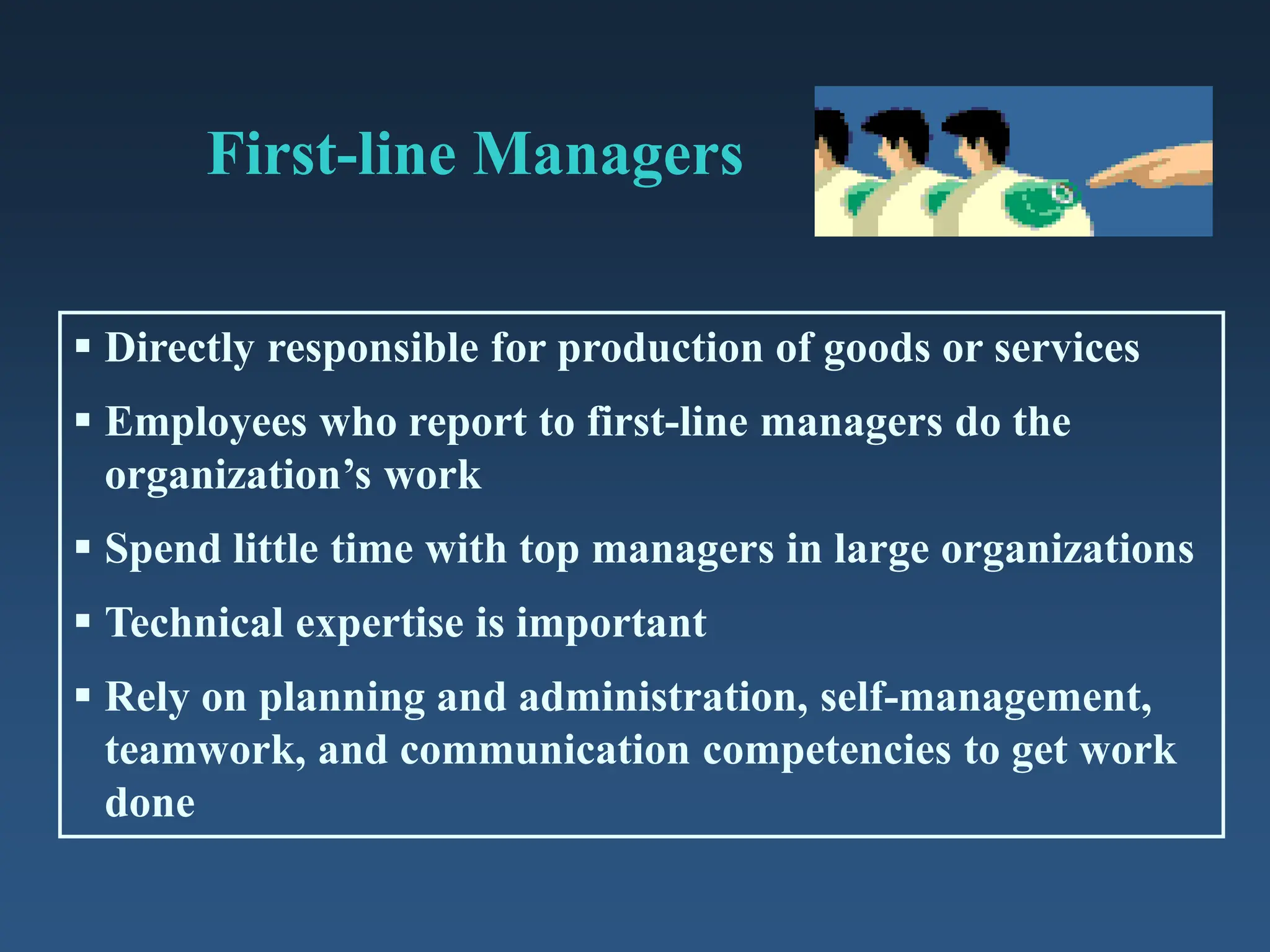First-line Managers
 Directly responsible for production of goods or services
 Employees who report to first-line managers do the
organization’s work
 Spend little time with top managers in large organizations
 Technical expertise is important
 Rely on planning and administration, self-management,
teamwork, and communication competencies to get work
done
 