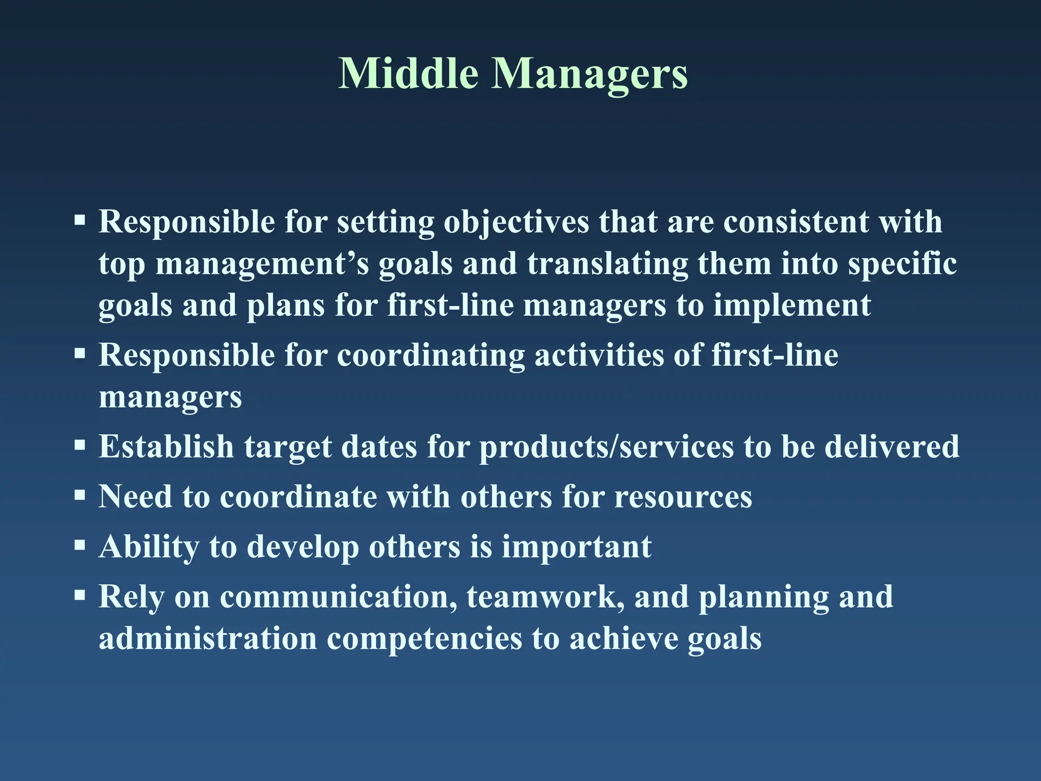 Middle Managers
 Responsible for setting objectives that are consistent with
top management’s goals and translating them into specific
goals and plans for first-line managers to implement
 Responsible for coordinating activities of first-line
managers
 Establish target dates for products/services to be delivered
 Need to coordinate with others for resources
 Ability to develop others is important
 Rely on communication, teamwork, and planning and
administration competencies to achieve goals
 