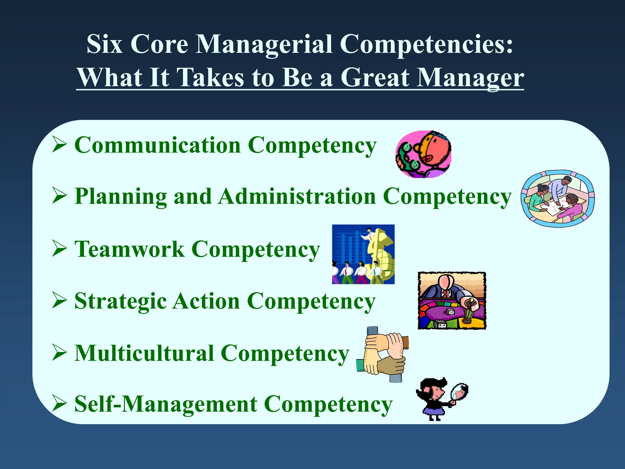 Six Core Managerial Competencies:
What It Takes to Be a Great Manager
 Communication Competency
 Planning and Administration Competency
 Teamwork Competency
 Strategic Action Competency
 Multicultural Competency
 Self-Management Competency
 