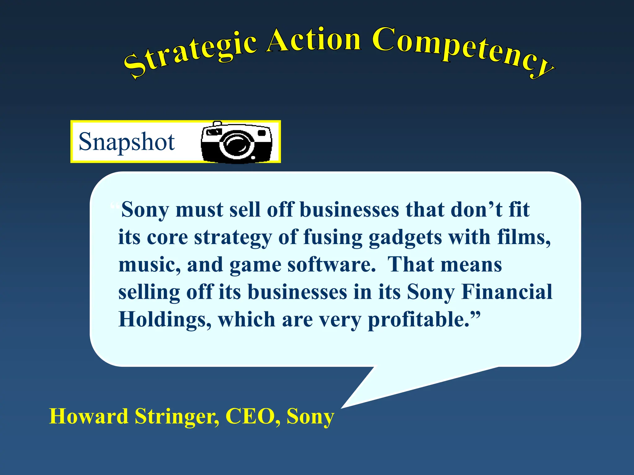 Snapshot
“Sony must sell off businesses that don’t fit
its core strategy of fusing gadgets with films,
music, and game software. That means
selling off its businesses in its Sony Financial
Holdings, which are very profitable.”
Howard Stringer, CEO, Sony
 