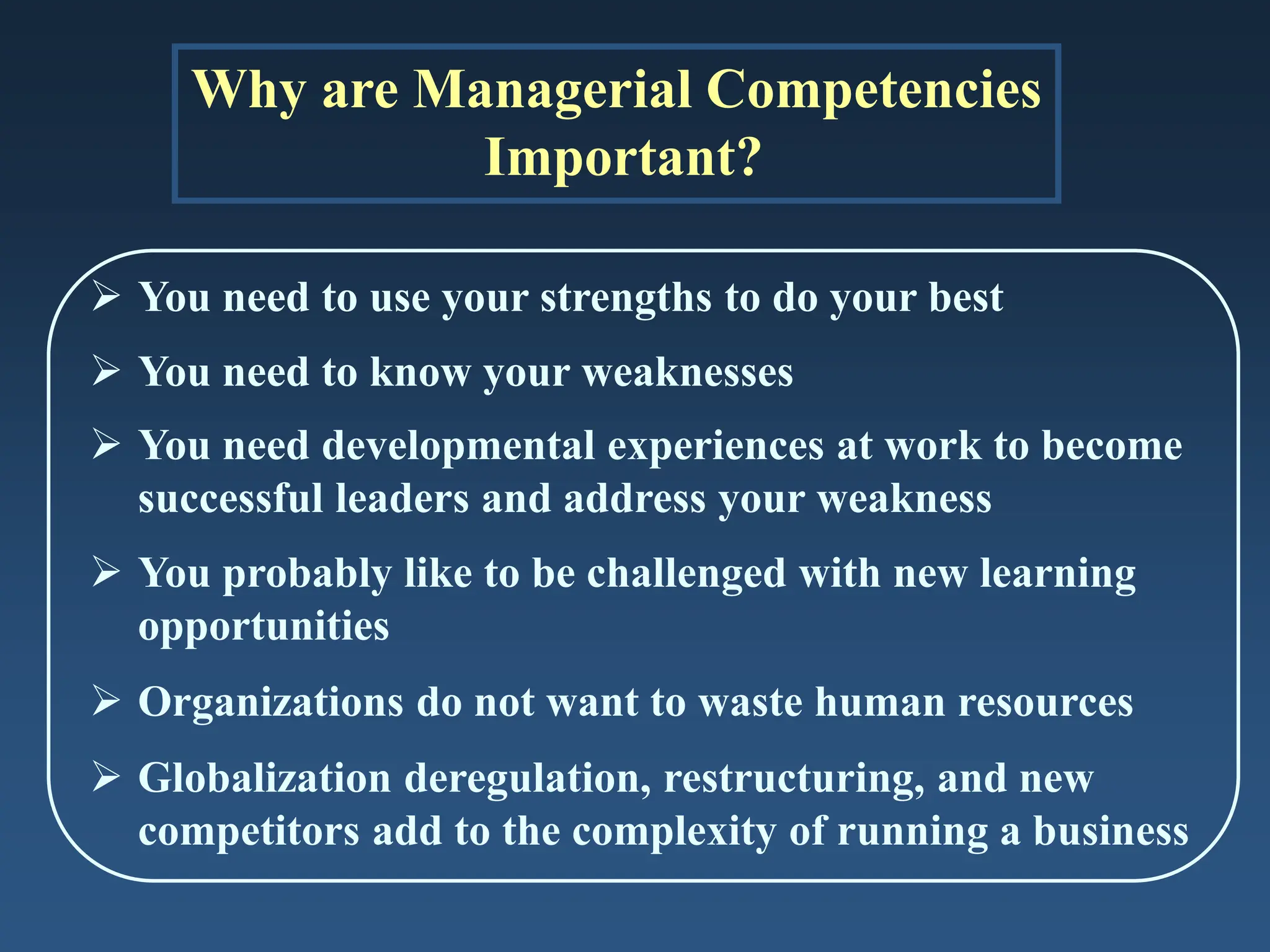 Why are Managerial Competencies
Important?
 You need to use your strengths to do your best
 You need to know your weaknesses
 You need developmental experiences at work to become
successful leaders and address your weakness
 You probably like to be challenged with new learning
opportunities
 Organizations do not want to waste human resources
 Globalization deregulation, restructuring, and new
competitors add to the complexity of running a business
 