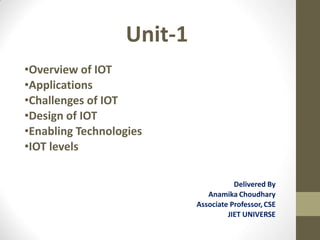 Unit-1
•Overview of IOT
•Applications
•Challenges of IOT
•Design of IOT
•Enabling Technologies
•IOT levels
Delivered By
Anamika Choudhary
Associate Professor, CSE
JIET UNIVERSE
 