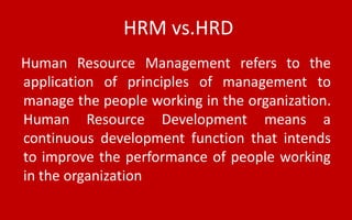 HRM vs.HRD
Human Resource Management refers to the
application of principles of management to
manage the people working in the organization.
Human Resource Development means a
continuous development function that intends
to improve the performance of people working
in the organization
 