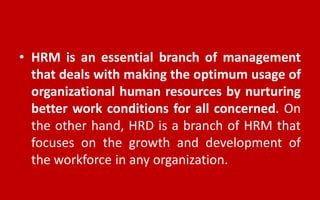 • HRM is an essential branch of management
that deals with making the optimum usage of
organizational human resources by nurturing
better work conditions for all concerned. On
the other hand, HRD is a branch of HRM that
focuses on the growth and development of
the workforce in any organization.
 