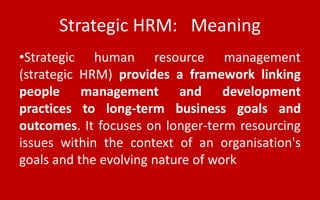 Strategic HRM: Meaning
•Strategic human resource management
(strategic HRM) provides a framework linking
people management and development
practices to long-term business goals and
outcomes. It focuses on longer-term resourcing
issues within the context of an organisation's
goals and the evolving nature of work
 