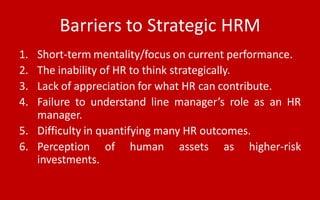 Barriers to Strategic HRM
1. Short-term mentality/focus on current performance.
2. The inability of HR to think strategically.
3. Lack of appreciation for what HR can contribute.
4. Failure to understand line manager’s role as an HR
manager.
5. Difficulty in quantifying many HR outcomes.
6. Perception of human assets as higher-risk
investments.
 