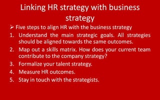 Linking HR strategy with business
strategy
 Five steps to align HR with the business strategy
1. Understand the main strategic goals. All strategies
should be aligned towards the same outcomes.
2. Map out a skills matrix. How does your current team
contribute to the company strategy?
3. Formalize your talent strategy.
4. Measure HR outcomes.
5. Stay in touch with the strategists.
 