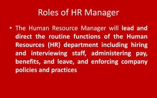 Roles of HR Manager
• The Human Resource Manager will lead and
direct the routine functions of the Human
Resources (HR) department including hiring
and interviewing staff, administering pay,
benefits, and leave, and enforcing company
policies and practices
 