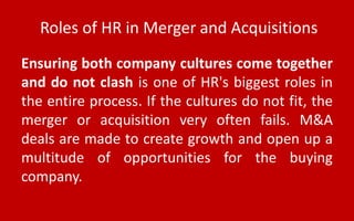 Roles of HR in Merger and Acquisitions
Ensuring both company cultures come together
and do not clash is one of HR's biggest roles in
the entire process. If the cultures do not fit, the
merger or acquisition very often fails. M&A
deals are made to create growth and open up a
multitude of opportunities for the buying
company.
 