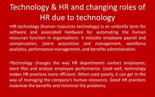 Technology & HR and changing roles of
HR due to technology
•HR technology (human resources technology) is an umbrella term for
software and associated hardware for automating the human
resources function in organizations. It includes employee payroll and
compensation, talent acquisition and management, workforce
analytics, performance management, and benefits administration.
•Technology changes the way HR departments contact employees,
store files and analyze employee performance. Used well, technology
makes HR practices more efficient. When used poorly, it can get in the
way of managing the company's human resources. Good HR practices
maximize the benefits and minimize the problems.
 