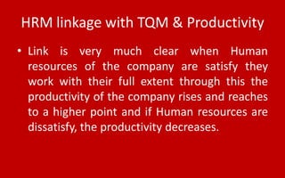HRM linkage with TQM & Productivity
• Link is very much clear when Human
resources of the company are satisfy they
work with their full extent through this the
productivity of the company rises and reaches
to a higher point and if Human resources are
dissatisfy, the productivity decreases.
 