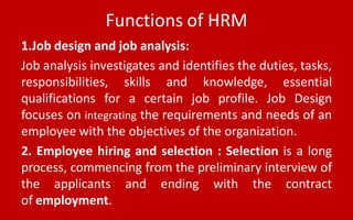 Functions of HRM
1.Job design and job analysis:
Job analysis investigates and identifies the duties, tasks,
responsibilities, skills and knowledge, essential
qualifications for a certain job profile. Job Design
focuses on integrating the requirements and needs of an
employee with the objectives of the organization.
2. Employee hiring and selection : Selection is a long
process, commencing from the preliminary interview of
the applicants and ending with the contract
of employment.
 