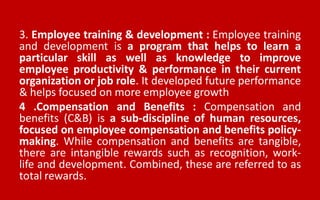 3. Employee training & development : Employee training
and development is a program that helps to learn a
particular skill as well as knowledge to improve
employee productivity & performance in their current
organization or job role. It developed future performance
& helps focused on more employee growth
4 .Compensation and Benefits : Compensation and
benefits (C&B) is a sub-discipline of human resources,
focused on employee compensation and benefits policy-
making. While compensation and benefits are tangible,
there are intangible rewards such as recognition, work-
life and development. Combined, these are referred to as
total rewards.
 