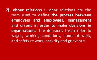 7) Labour relations : Labor relations are the
term used to define the process between
employers and employees, management
and unions in order to make decisions in
organizations. The decisions taken refer to
wages, working conditions, hours of work,
and safety at work, security and grievance.
 