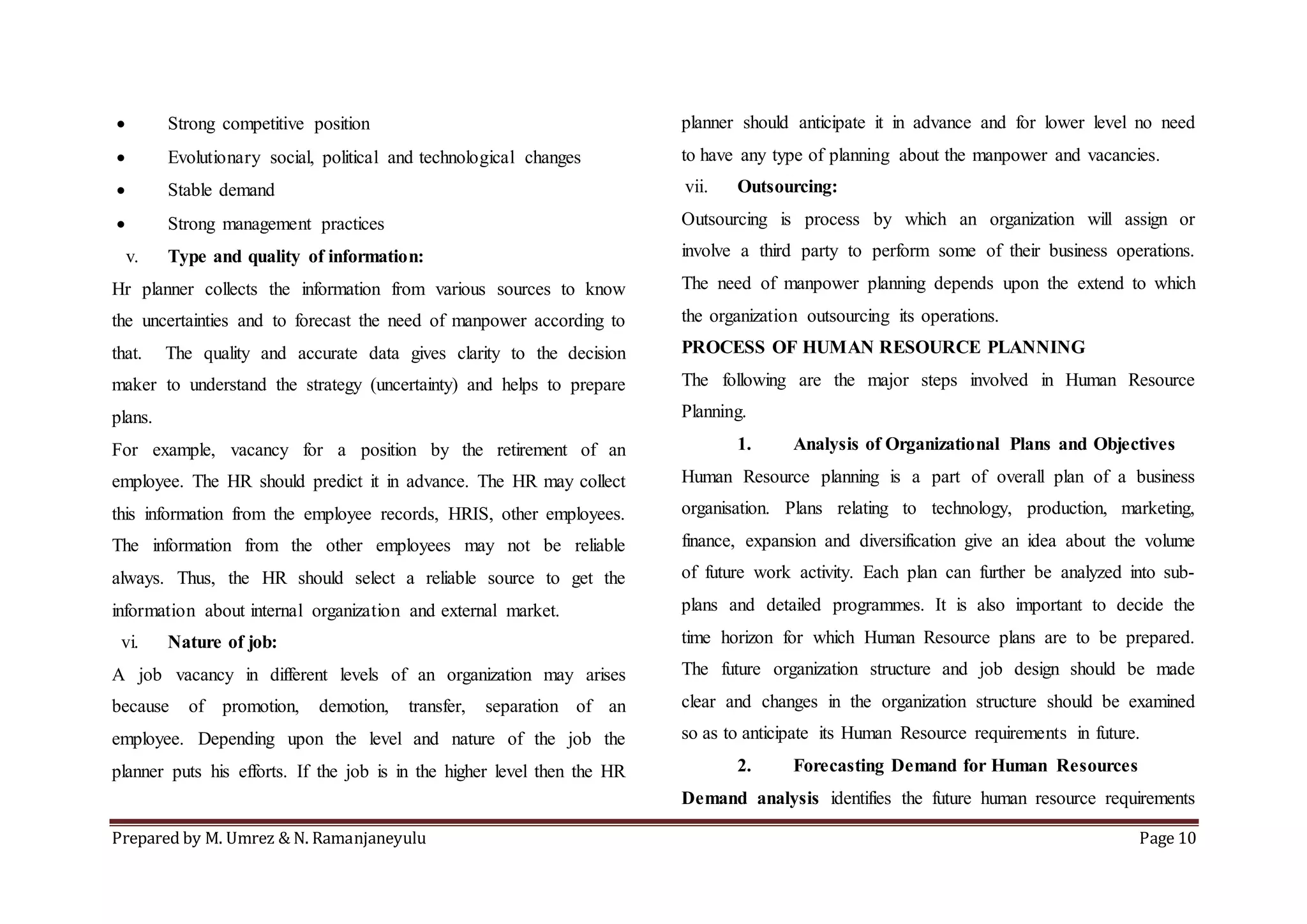 Prepared by M. Umrez & N. Ramanjaneyulu Page 10
 Strong competitive position
 Evolutionary social, political and technological changes
 Stable demand
 Strong management practices
v. Type and quality of information:
Hr planner collects the information from various sources to know
the uncertainties and to forecast the need of manpower according to
that. The quality and accurate data gives clarity to the decision
maker to understand the strategy (uncertainty) and helps to prepare
plans.
For example, vacancy for a position by the retirement of an
employee. The HR should predict it in advance. The HR may collect
this information from the employee records, HRIS, other employees.
The information from the other employees may not be reliable
always. Thus, the HR should select a reliable source to get the
information about internal organization and external market.
vi. Nature of job:
A job vacancy in different levels of an organization may arises
because of promotion, demotion, transfer, separation of an
employee. Depending upon the level and nature of the job the
planner puts his efforts. If the job is in the higher level then the HR
planner should anticipate it in advance and for lower level no need
to have any type of planning about the manpower and vacancies.
vii. Outsourcing:
Outsourcing is process by which an organization will assign or
involve a third party to perform some of their business operations.
The need of manpower planning depends upon the extend to which
the organization outsourcing its operations.
PROCESS OF HUMAN RESOURCE PLANNING
The following are the major steps involved in Human Resource
Planning.
1. Analysis of Organizational Plans and Objectives
Human Resource planning is a part of overall plan of a business
organisation. Plans relating to technology, production, marketing,
finance, expansion and diversification give an idea about the volume
of future work activity. Each plan can further be analyzed into sub-
plans and detailed programmes. It is also important to decide the
time horizon for which Human Resource plans are to be prepared.
The future organization structure and job design should be made
clear and changes in the organization structure should be examined
so as to anticipate its Human Resource requirements in future.
2. Forecasting Demand for Human Resources
Demand analysis identifies the future human resource requirements
 