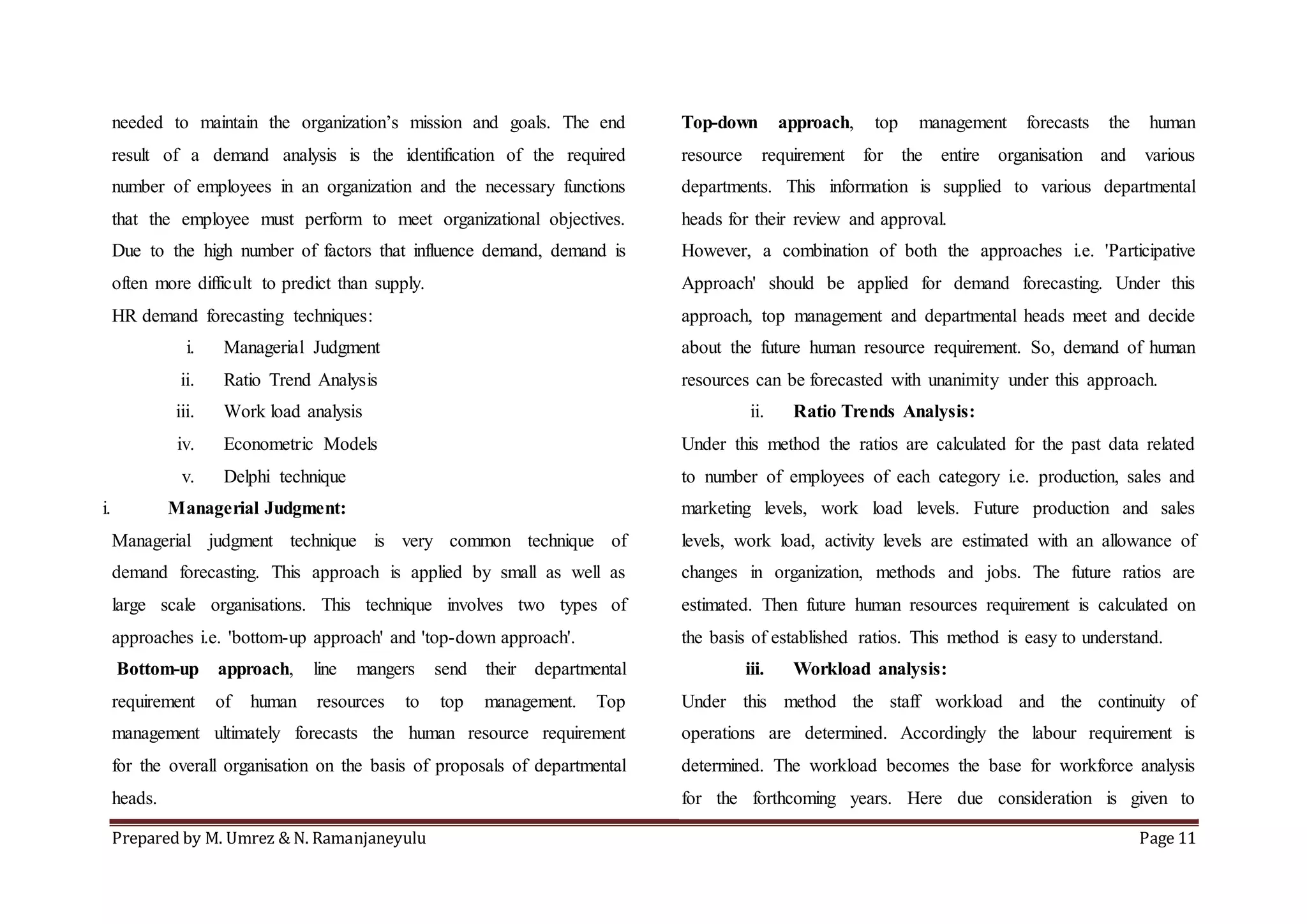 Prepared by M. Umrez & N. Ramanjaneyulu Page 11
needed to maintain the organization’s mission and goals. The end
result of a demand analysis is the identification of the required
number of employees in an organization and the necessary functions
that the employee must perform to meet organizational objectives.
Due to the high number of factors that influence demand, demand is
often more difficult to predict than supply.
HR demand forecasting techniques:
i. Managerial Judgment
ii. Ratio Trend Analysis
iii. Work load analysis
iv. Econometric Models
v. Delphi technique
i. Managerial Judgment:
Managerial judgment technique is very common technique of
demand forecasting. This approach is applied by small as well as
large scale organisations. This technique involves two types of
approaches i.e. 'bottom-up approach' and 'top-down approach'.
Bottom-up approach, line mangers send their departmental
requirement of human resources to top management. Top
management ultimately forecasts the human resource requirement
for the overall organisation on the basis of proposals of departmental
heads.
Top-down approach, top management forecasts the human
resource requirement for the entire organisation and various
departments. This information is supplied to various departmental
heads for their review and approval.
However, a combination of both the approaches i.e. 'Participative
Approach' should be applied for demand forecasting. Under this
approach, top management and departmental heads meet and decide
about the future human resource requirement. So, demand of human
resources can be forecasted with unanimity under this approach.
ii. Ratio Trends Analysis:
Under this method the ratios are calculated for the past data related
to number of employees of each category i.e. production, sales and
marketing levels, work load levels. Future production and sales
levels, work load, activity levels are estimated with an allowance of
changes in organization, methods and jobs. The future ratios are
estimated. Then future human resources requirement is calculated on
the basis of established ratios. This method is easy to understand.
iii. Workload analysis:
Under this method the staff workload and the continuity of
operations are determined. Accordingly the labour requirement is
determined. The workload becomes the base for workforce analysis
for the forthcoming years. Here due consideration is given to
 