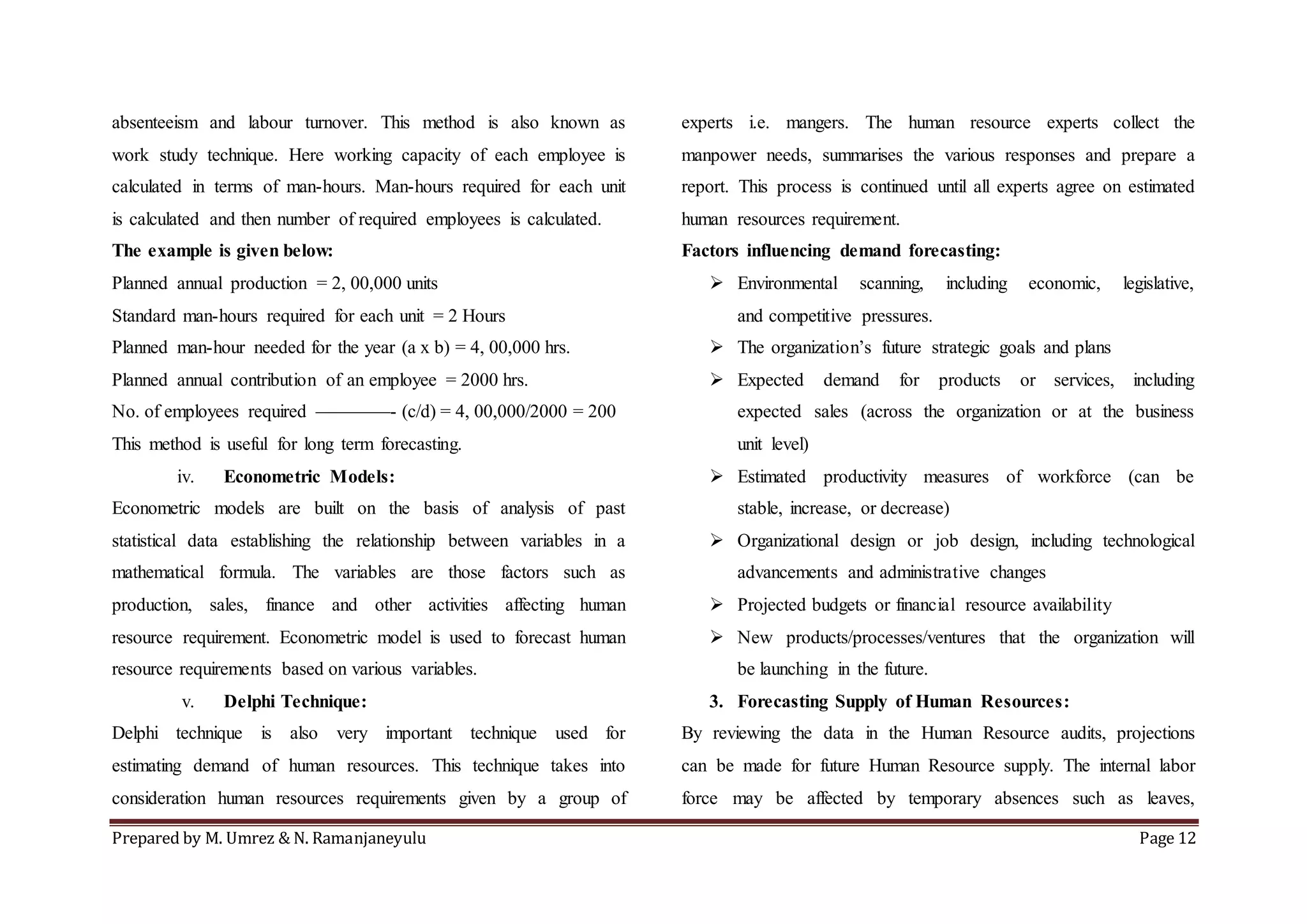 Prepared by M. Umrez & N. Ramanjaneyulu Page 12
absenteeism and labour turnover. This method is also known as
work study technique. Here working capacity of each employee is
calculated in terms of man-hours. Man-hours required for each unit
is calculated and then number of required employees is calculated.
The example is given below:
Planned annual production = 2, 00,000 units
Standard man-hours required for each unit = 2 Hours
Planned man-hour needed for the year (a x b) = 4, 00,000 hrs.
Planned annual contribution of an employee = 2000 hrs.
No. of employees required ————- (c/d) = 4, 00,000/2000 = 200
This method is useful for long term forecasting.
iv. Econometric Models:
Econometric models are built on the basis of analysis of past
statistical data establishing the relationship between variables in a
mathematical formula. The variables are those factors such as
production, sales, finance and other activities affecting human
resource requirement. Econometric model is used to forecast human
resource requirements based on various variables.
v. Delphi Technique:
Delphi technique is also very important technique used for
estimating demand of human resources. This technique takes into
consideration human resources requirements given by a group of
experts i.e. mangers. The human resource experts collect the
manpower needs, summarises the various responses and prepare a
report. This process is continued until all experts agree on estimated
human resources requirement.
Factors influencing demand forecasting:
 Environmental scanning, including economic, legislative,
and competitive pressures.
 The organization’s future strategic goals and plans
 Expected demand for products or services, including
expected sales (across the organization or at the business
unit level)
 Estimated productivity measures of workforce (can be
stable, increase, or decrease)
 Organizational design or job design, including technological
advancements and administrative changes
 Projected budgets or financial resource availability
 New products/processes/ventures that the organization will
be launching in the future.
3. Forecasting Supply of Human Resources:
By reviewing the data in the Human Resource audits, projections
can be made for future Human Resource supply. The internal labor
force may be affected by temporary absences such as leaves,
 