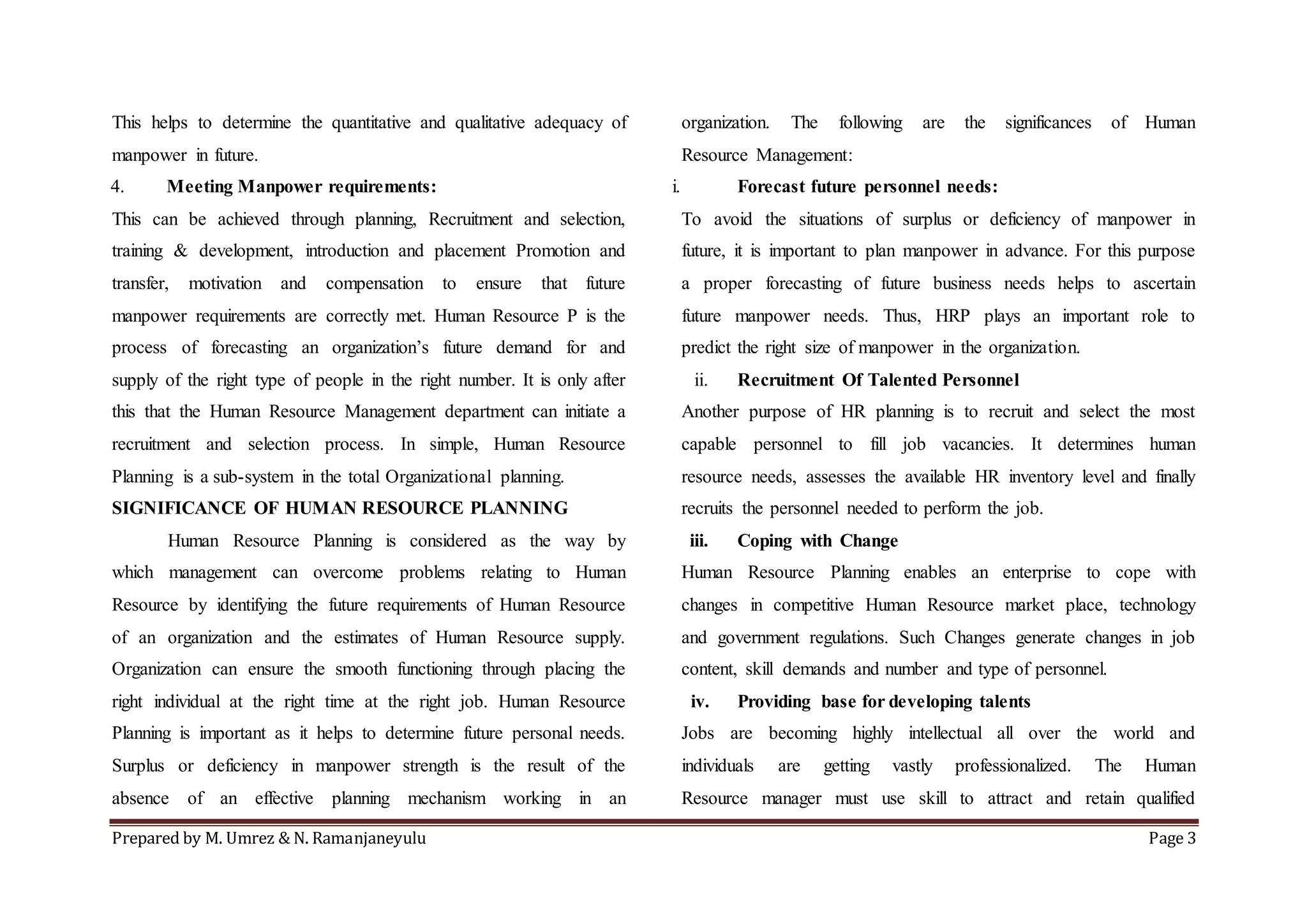 Prepared by M. Umrez & N. Ramanjaneyulu Page 3
This helps to determine the quantitative and qualitative adequacy of
manpower in future.
4. Meeting Manpower requirements:
This can be achieved through planning, Recruitment and selection,
training & development, introduction and placement Promotion and
transfer, motivation and compensation to ensure that future
manpower requirements are correctly met. Human Resource P is the
process of forecasting an organization’s future demand for and
supply of the right type of people in the right number. It is only after
this that the Human Resource Management department can initiate a
recruitment and selection process. In simple, Human Resource
Planning is a sub-system in the total Organizational planning.
SIGNIFICANCE OF HUMAN RESOURCE PLANNING
Human Resource Planning is considered as the way by
which management can overcome problems relating to Human
Resource by identifying the future requirements of Human Resource
of an organization and the estimates of Human Resource supply.
Organization can ensure the smooth functioning through placing the
right individual at the right time at the right job. Human Resource
Planning is important as it helps to determine future personal needs.
Surplus or deficiency in manpower strength is the result of the
absence of an effective planning mechanism working in an
organization. The following are the significances of Human
Resource Management:
i. Forecast future personnel needs:
To avoid the situations of surplus or deficiency of manpower in
future, it is important to plan manpower in advance. For this purpose
a proper forecasting of future business needs helps to ascertain
future manpower needs. Thus, HRP plays an important role to
predict the right size of manpower in the organization.
ii. Recruitment Of Talented Personnel
Another purpose of HR planning is to recruit and select the most
capable personnel to fill job vacancies. It determines human
resource needs, assesses the available HR inventory level and finally
recruits the personnel needed to perform the job.
iii. Coping with Change
Human Resource Planning enables an enterprise to cope with
changes in competitive Human Resource market place, technology
and government regulations. Such Changes generate changes in job
content, skill demands and number and type of personnel.
iv. Providing base for developing talents
Jobs are becoming highly intellectual all over the world and
individuals are getting vastly professionalized. The Human
Resource manager must use skill to attract and retain qualified
 