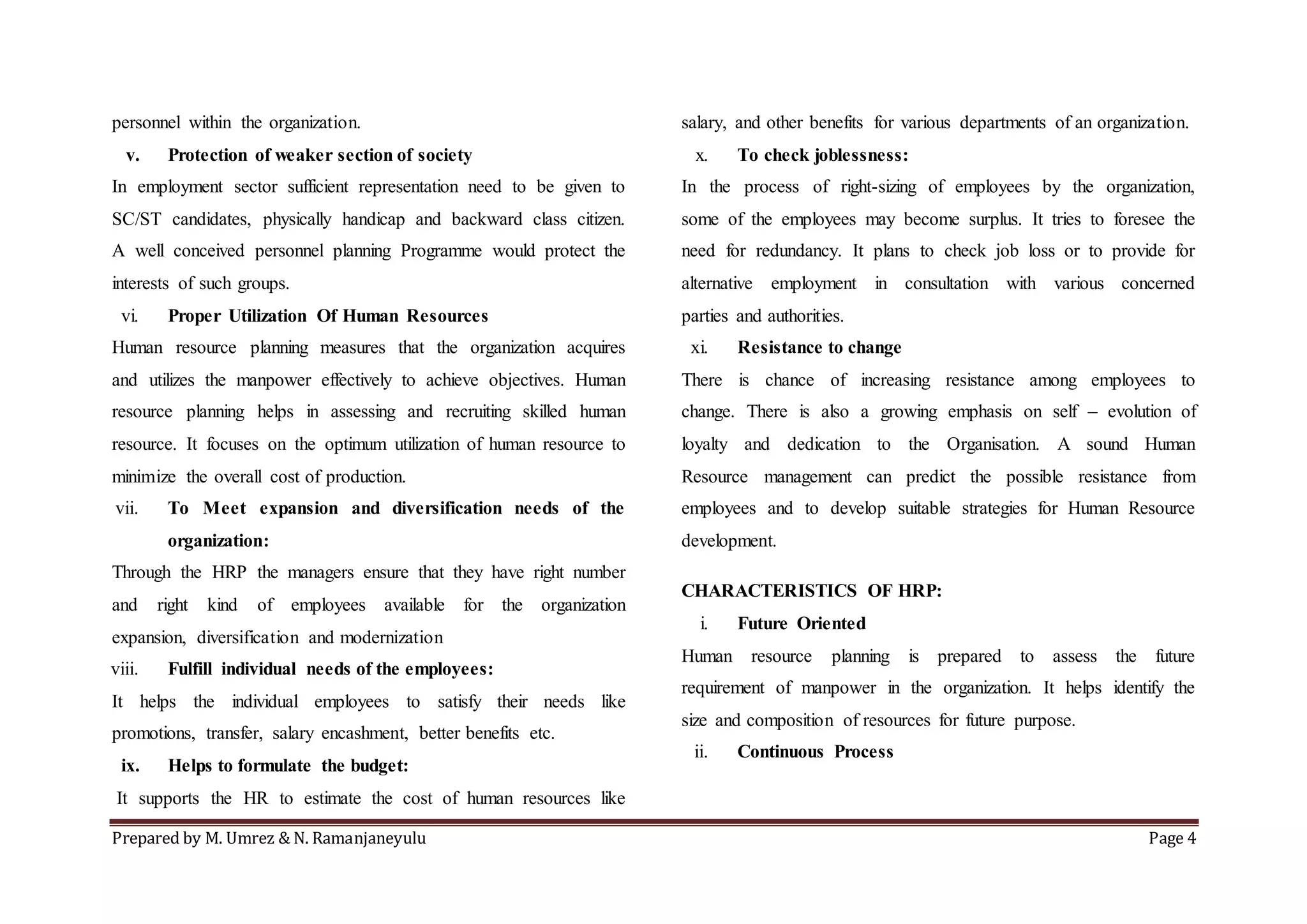 Prepared by M. Umrez & N. Ramanjaneyulu Page 4
personnel within the organization.
v. Protection of weaker section of society
In employment sector sufficient representation need to be given to
SC/ST candidates, physically handicap and backward class citizen.
A well conceived personnel planning Programme would protect the
interests of such groups.
vi. Proper Utilization Of Human Resources
Human resource planning measures that the organization acquires
and utilizes the manpower effectively to achieve objectives. Human
resource planning helps in assessing and recruiting skilled human
resource. It focuses on the optimum utilization of human resource to
minimize the overall cost of production.
vii. To Meet expansion and diversification needs of the
organization:
Through the HRP the managers ensure that they have right number
and right kind of employees available for the organization
expansion, diversification and modernization
viii. Fulfill individual needs of the employees:
It helps the individual employees to satisfy their needs like
promotions, transfer, salary encashment, better benefits etc.
ix. Helps to formulate the budget:
It supports the HR to estimate the cost of human resources like
salary, and other benefits for various departments of an organization.
x. To check joblessness:
In the process of right-sizing of employees by the organization,
some of the employees may become surplus. It tries to foresee the
need for redundancy. It plans to check job loss or to provide for
alternative employment in consultation with various concerned
parties and authorities.
xi. Resistance to change
There is chance of increasing resistance among employees to
change. There is also a growing emphasis on self – evolution of
loyalty and dedication to the Organisation. A sound Human
Resource management can predict the possible resistance from
employees and to develop suitable strategies for Human Resource
development.
CHARACTERISTICS OF HRP:
i. Future Oriented
Human resource planning is prepared to assess the future
requirement of manpower in the organization. It helps identify the
size and composition of resources for future purpose.
ii. Continuous Process
 