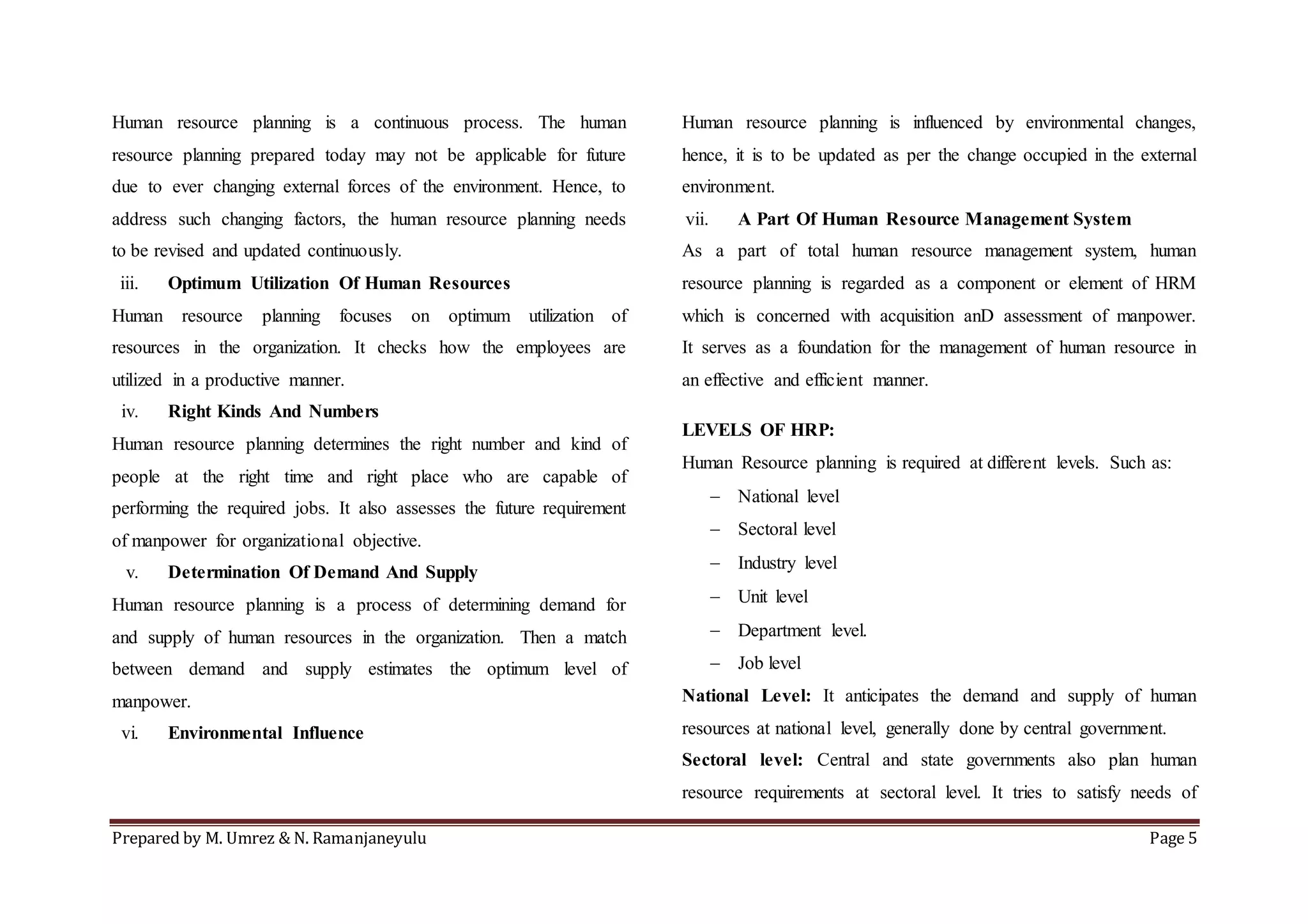 Prepared by M. Umrez & N. Ramanjaneyulu Page 5
Human resource planning is a continuous process. The human
resource planning prepared today may not be applicable for future
due to ever changing external forces of the environment. Hence, to
address such changing factors, the human resource planning needs
to be revised and updated continuously.
iii. Optimum Utilization Of Human Resources
Human resource planning focuses on optimum utilization of
resources in the organization. It checks how the employees are
utilized in a productive manner.
iv. Right Kinds And Numbers
Human resource planning determines the right number and kind of
people at the right time and right place who are capable of
performing the required jobs. It also assesses the future requirement
of manpower for organizational objective.
v. Determination Of Demand And Supply
Human resource planning is a process of determining demand for
and supply of human resources in the organization. Then a match
between demand and supply estimates the optimum level of
manpower.
vi. Environmental Influence
Human resource planning is influenced by environmental changes,
hence, it is to be updated as per the change occupied in the external
environment.
vii. A Part Of Human Resource Management System
As a part of total human resource management system, human
resource planning is regarded as a component or element of HRM
which is concerned with acquisition anD assessment of manpower.
It serves as a foundation for the management of human resource in
an effective and efficient manner.
LEVELS OF HRP:
Human Resource planning is required at different levels. Such as:
 National level
 Sectoral level
 Industry level
 Unit level
 Department level.
 Job level
National Level: It anticipates the demand and supply of human
resources at national level, generally done by central government.
Sectoral level: Central and state governments also plan human
resource requirements at sectoral level. It tries to satisfy needs of
 